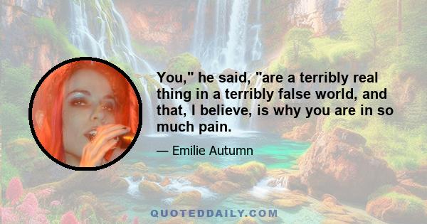 You, he said, are a terribly real thing in a terribly false world, and that, I believe, is why you are in so much pain.