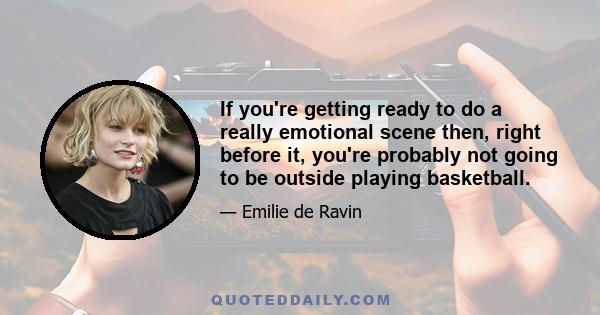 If you're getting ready to do a really emotional scene then, right before it, you're probably not going to be outside playing basketball.