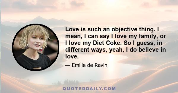 Love is such an objective thing. I mean, I can say I love my family, or I love my Diet Coke. So I guess, in different ways, yeah, I do believe in love.