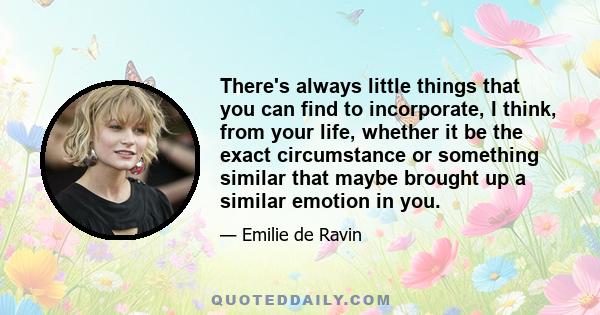 There's always little things that you can find to incorporate, I think, from your life, whether it be the exact circumstance or something similar that maybe brought up a similar emotion in you.