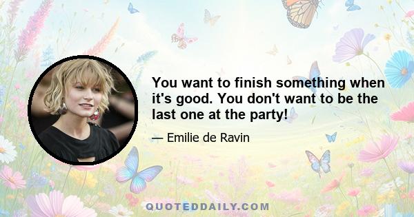 You want to finish something when it's good. You don't want to be the last one at the party!