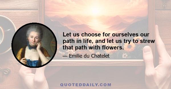 Let us choose for ourselves our path in life, and let us try to strew that path with flowers.