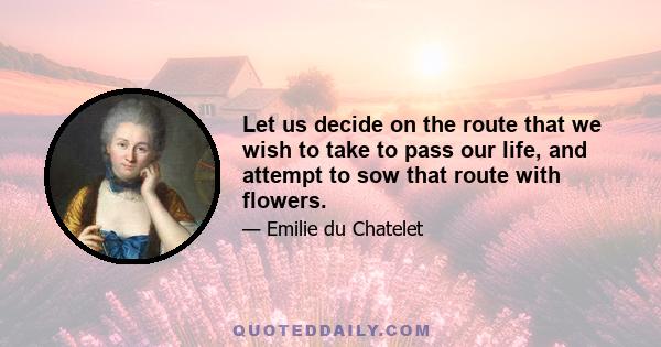 Let us decide on the route that we wish to take to pass our life, and attempt to sow that route with flowers.