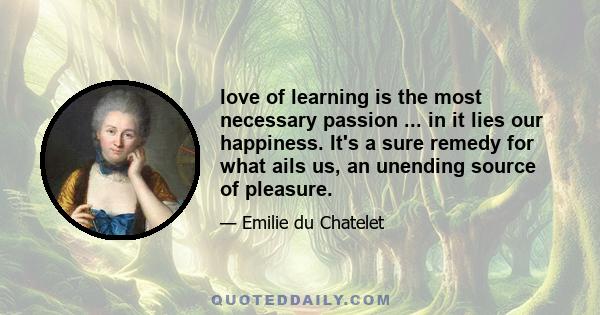 love of learning is the most necessary passion ... in it lies our happiness. It's a sure remedy for what ails us, an unending source of pleasure.