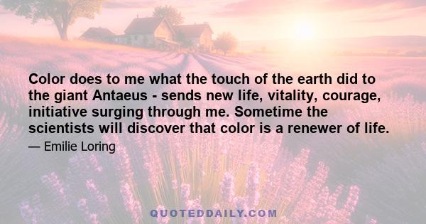 Color does to me what the touch of the earth did to the giant Antaeus - sends new life, vitality, courage, initiative surging through me. Sometime the scientists will discover that color is a renewer of life.