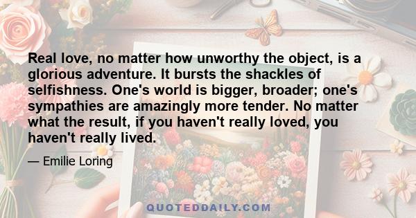 Real love, no matter how unworthy the object, is a glorious adventure. It bursts the shackles of selfishness. One's world is bigger, broader; one's sympathies are amazingly more tender. No matter what the result, if you 