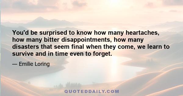 You'd be surprised to know how many heartaches, how many bitter disappointments, how many disasters that seem final when they come, we learn to survive and in time even to forget.