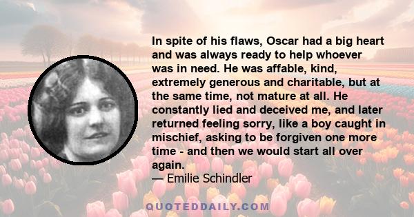 In spite of his flaws, Oscar had a big heart and was always ready to help whoever was in need. He was affable, kind, extremely generous and charitable, but at the same time, not mature at all. He constantly lied and