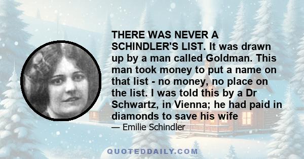 THERE WAS NEVER A SCHINDLER'S LIST. It was drawn up by a man called Goldman. This man took money to put a name on that list - no money, no place on the list. I was told this by a Dr Schwartz, in Vienna; he had paid in