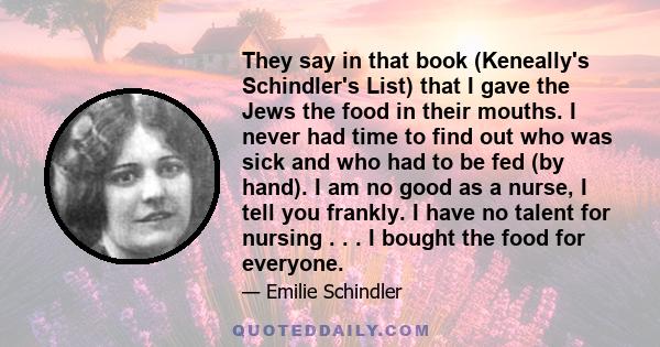 They say in that book (Keneally's Schindler's List) that I gave the Jews the food in their mouths. I never had time to find out who was sick and who had to be fed (by hand). I am no good as a nurse, I tell you frankly.