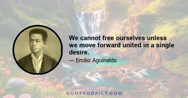 We cannot free ourselves unless we move forward united in a single desire.