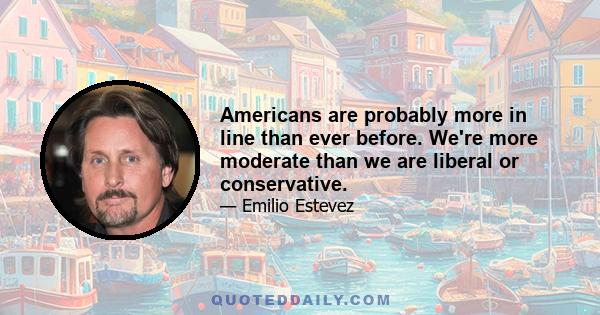 Americans are probably more in line than ever before. We're more moderate than we are liberal or conservative.