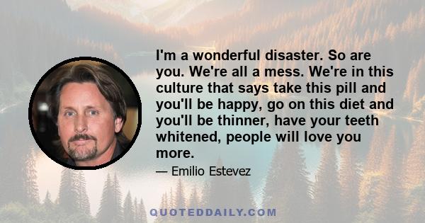 I'm a wonderful disaster. So are you. We're all a mess. We're in this culture that says take this pill and you'll be happy, go on this diet and you'll be thinner, have your teeth whitened, people will love you more.