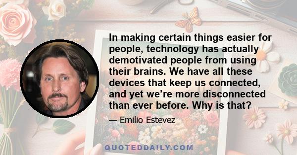 In making certain things easier for people, technology has actually demotivated people from using their brains. We have all these devices that keep us connected, and yet we’re more disconnected than ever before. Why is