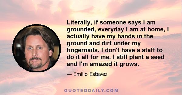 Literally, if someone says I am grounded, everyday I am at home, I actually have my hands in the ground and dirt under my fingernails. I don't have a staff to do it all for me. I still plant a seed and I'm amazed it