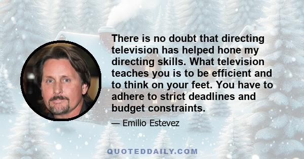 There is no doubt that directing television has helped hone my directing skills. What television teaches you is to be efficient and to think on your feet. You have to adhere to strict deadlines and budget constraints.