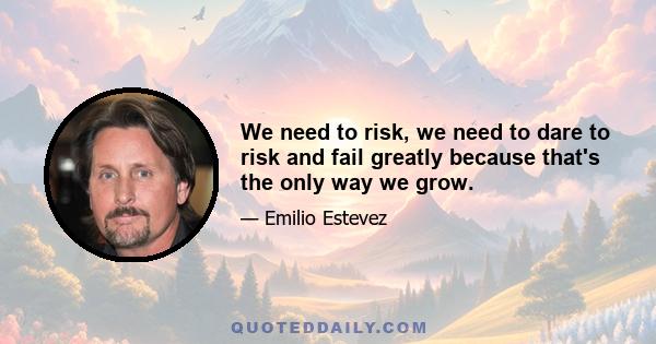 We need to risk, we need to dare to risk and fail greatly because that's the only way we grow.