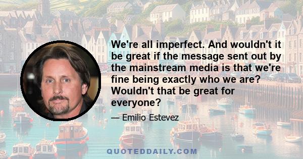 We're all imperfect. And wouldn't it be great if the message sent out by the mainstream media is that we're fine being exactly who we are? Wouldn't that be great for everyone?