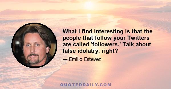 What I find interesting is that the people that follow your Twitters are called 'followers.' Talk about false idolatry, right?