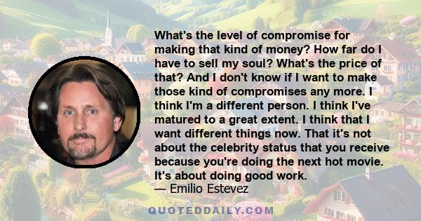 What's the level of compromise for making that kind of money? How far do I have to sell my soul? What's the price of that? And I don't know if I want to make those kind of compromises any more. I think I'm a different