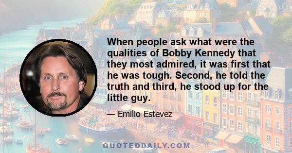 When people ask what were the qualities of Bobby Kennedy that they most admired, it was first that he was tough. Second, he told the truth and third, he stood up for the little guy.