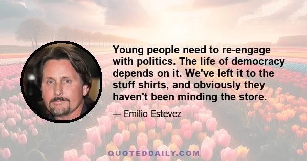 Young people need to re-engage with politics. The life of democracy depends on it. We've left it to the stuff shirts, and obviously they haven't been minding the store.