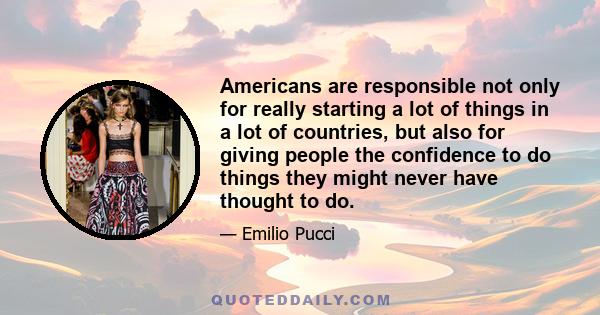 Americans are responsible not only for really starting a lot of things in a lot of countries, but also for giving people the confidence to do things they might never have thought to do.