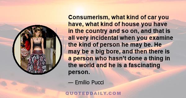 Consumerism, what kind of car you have, what kind of house you have in the country and so on, and that is all very incidental when you examine the kind of person he may be. He may be a big bore, and then there is a