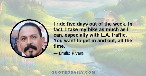 I ride five days out of the week. In fact, I take my bike as much as I can, especially with L.A. traffic. You want to get in and out, all the time.