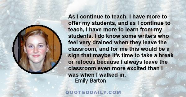 As I continue to teach, I have more to offer my students, and as I continue to teach, I have more to learn from my students. I do know some writers who feel very drained when they leave the classroom, and for me this