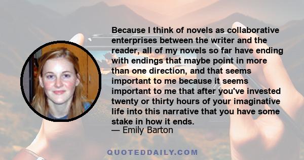 Because I think of novels as collaborative enterprises between the writer and the reader, all of my novels so far have ending with endings that maybe point in more than one direction, and that seems important to me