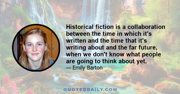 Historical fiction is a collaboration between the time in which it's written and the time that it's writing about and the far future, when we don't know what people are going to think about yet.