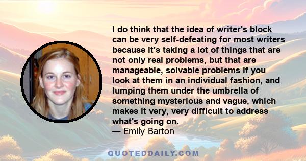 I do think that the idea of writer's block can be very self-defeating for most writers because it's taking a lot of things that are not only real problems, but that are manageable, solvable problems if you look at them