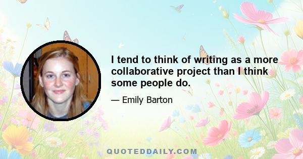 I tend to think of writing as a more collaborative project than I think some people do.