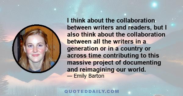 I think about the collaboration between writers and readers, but I also think about the collaboration between all the writers in a generation or in a country or across time contributing to this massive project of