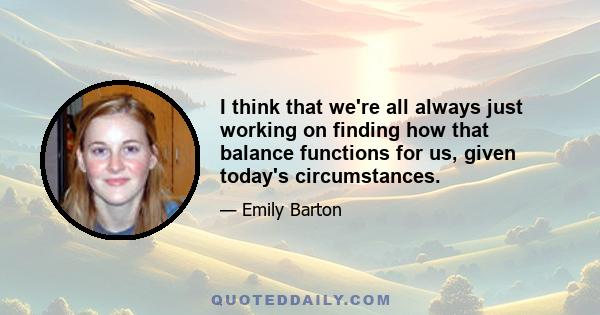 I think that we're all always just working on finding how that balance functions for us, given today's circumstances.