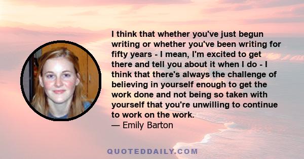 I think that whether you've just begun writing or whether you've been writing for fifty years - I mean, I'm excited to get there and tell you about it when I do - I think that there's always the challenge of believing