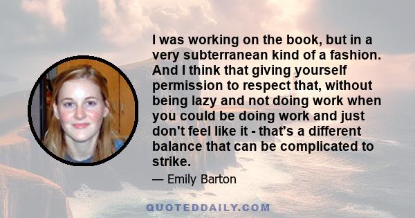 I was working on the book, but in a very subterranean kind of a fashion. And I think that giving yourself permission to respect that, without being lazy and not doing work when you could be doing work and just don't