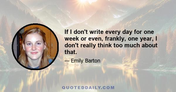 If I don't write every day for one week or even, frankly, one year, I don't really think too much about that.