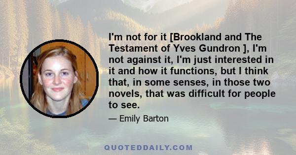 I'm not for it [Brookland and The Testament of Yves Gundron ], I'm not against it, I'm just interested in it and how it functions, but I think that, in some senses, in those two novels, that was difficult for people to