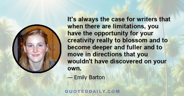 It's always the case for writers that when there are limitations, you have the opportunity for your creativity really to blossom and to become deeper and fuller and to move in directions that you wouldn't have