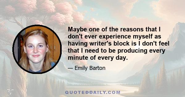 Maybe one of the reasons that I don't ever experience myself as having writer's block is I don't feel that I need to be producing every minute of every day.