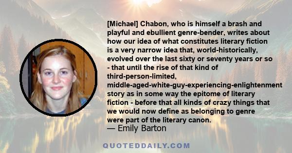 [Michael] Chabon, who is himself a brash and playful and ebullient genre-bender, writes about how our idea of what constitutes literary fiction is a very narrow idea that, world-historically, evolved over the last sixty 