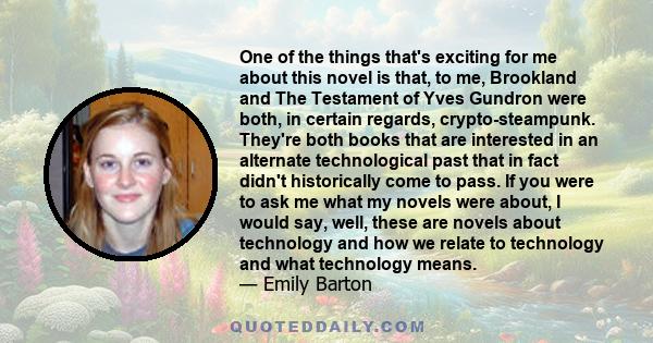 One of the things that's exciting for me about this novel is that, to me, Brookland and The Testament of Yves Gundron were both, in certain regards, crypto-steampunk. They're both books that are interested in an