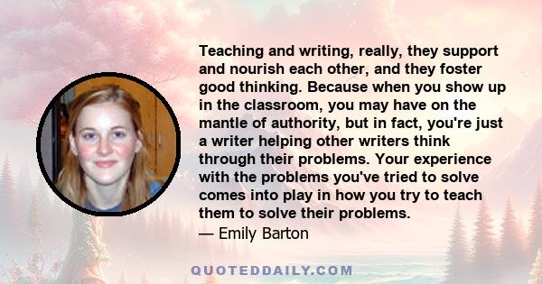 Teaching and writing, really, they support and nourish each other, and they foster good thinking. Because when you show up in the classroom, you may have on the mantle of authority, but in fact, you're just a writer