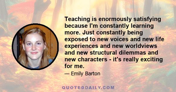 Teaching is enormously satisfying because I'm constantly learning more. Just constantly being exposed to new voices and new life experiences and new worldviews and new structural dilemmas and new characters - it's