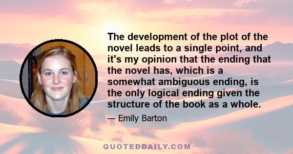 The development of the plot of the novel leads to a single point, and it's my opinion that the ending that the novel has, which is a somewhat ambiguous ending, is the only logical ending given the structure of the book