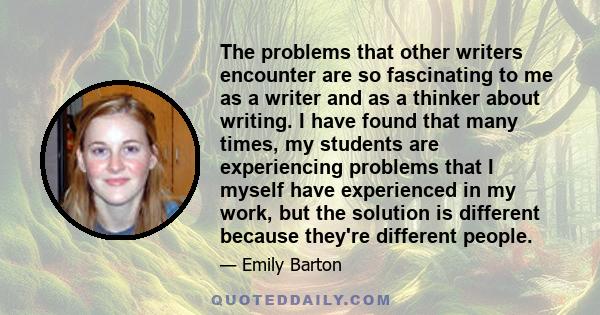 The problems that other writers encounter are so fascinating to me as a writer and as a thinker about writing. I have found that many times, my students are experiencing problems that I myself have experienced in my