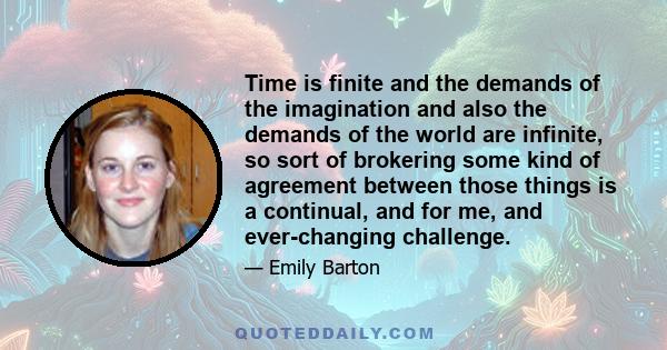 Time is finite and the demands of the imagination and also the demands of the world are infinite, so sort of brokering some kind of agreement between those things is a continual, and for me, and ever-changing challenge.