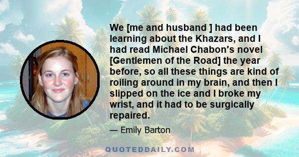 We [me and husband ] had been learning about the Khazars, and I had read Michael Chabon's novel [Gentlemen of the Road] the year before, so all these things are kind of roiling around in my brain, and then I slipped on